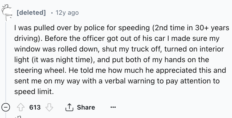 number - deleted 12y ago I was pulled over by police for speeding 2nd time in 30 years driving. Before the officer got out of his car I made sure my window was rolled down, shut my truck off, turned on interior light it was night time, and put both of my 